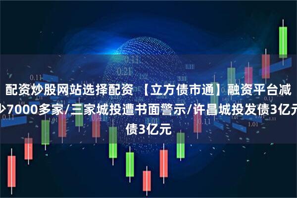 配资炒股网站选择配资 【立方债市通】融资平台减少7000多家/三家城投遭书面警示/许昌城投发债3亿元