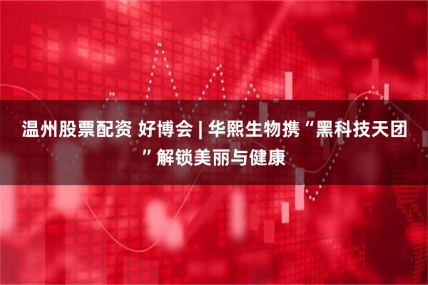 温州股票配资 好博会 | 华熙生物携“黑科技天团”解锁美丽与健康