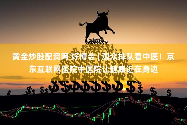 黄金炒股配资网 好博会 | 观众排队看中医！京东互联网医院中医院让健康近在身边