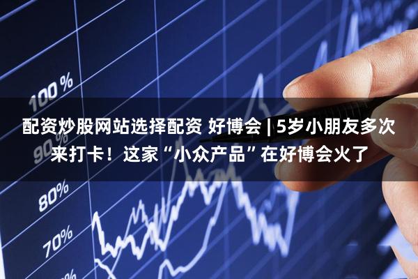 配资炒股网站选择配资 好博会 | 5岁小朋友多次来打卡！这家“小众产品”在好博会火了