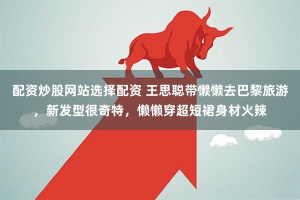 配资炒股网站选择配资 王思聪带懒懒去巴黎旅游，新发型很奇特，懒懒穿超短裙身材火辣