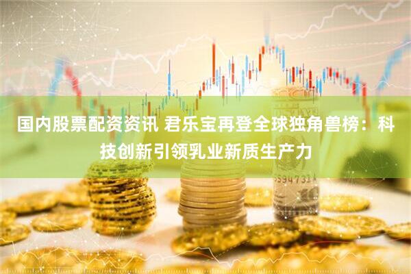 国内股票配资资讯 君乐宝再登全球独角兽榜：科技创新引领乳业新质生产力
