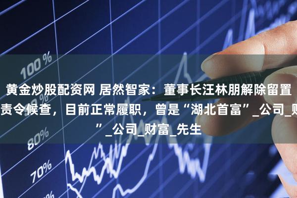 黄金炒股配资网 居然智家：董事长汪林朋解除留置并变更为责令候查，目前正常履职，曾是“湖北首富”_公司_财富_先生