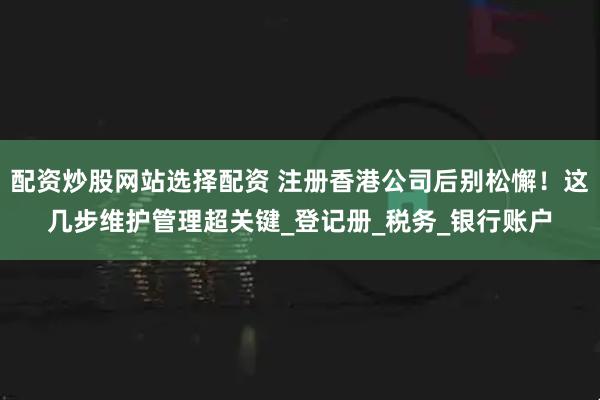 配资炒股网站选择配资 注册香港公司后别松懈！这几步维护管理超关键_登记册_税务_银行账户