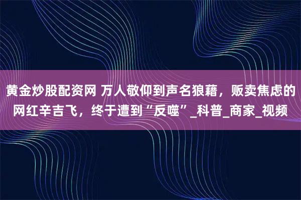 黄金炒股配资网 万人敬仰到声名狼藉，贩卖焦虑的网红辛吉飞，终于遭到“反噬”_科普_商家_视频