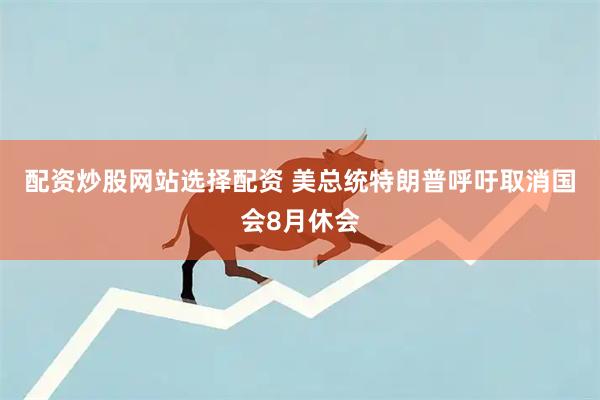 配资炒股网站选择配资 美总统特朗普呼吁取消国会8月休会