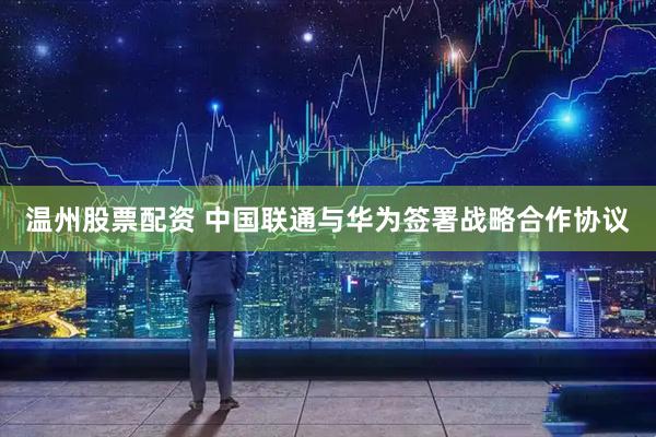 温州股票配资 中国联通与华为签署战略合作协议
