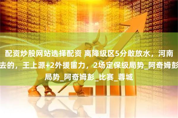 配资炒股网站选择配资 离降级区5分敢放水，河南队奔着决赛去的，王上源+2外援留力，2场定保级局势_阿奇姆彭_比赛_蓉城