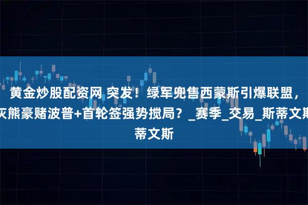 黄金炒股配资网 突发！绿军兜售西蒙斯引爆联盟，灰熊豪赌波普+首轮签强势搅局？_赛季_交易_斯蒂文斯