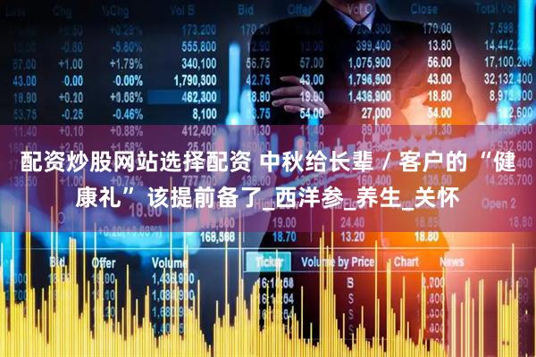 配资炒股网站选择配资 中秋给长辈 / 客户的 “健康礼” 该提前备了_西洋参_养生_关怀