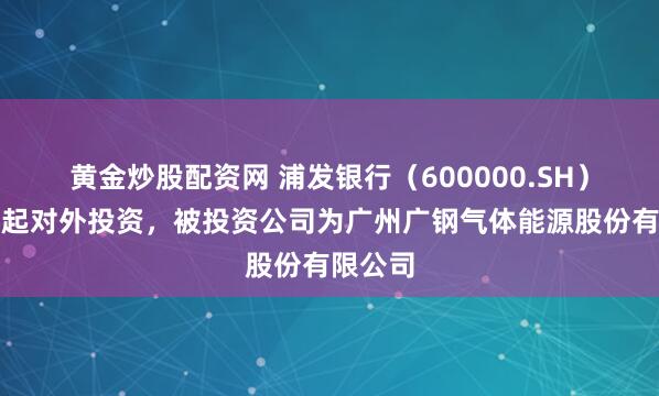 黄金炒股配资网 浦发银行（600000.SH）新增一起对外投资，被投资公司为广州广钢气体能源股份有限公司
