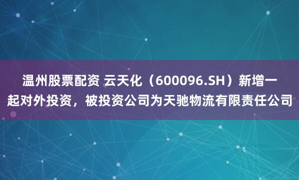 温州股票配资 云天化（600096.SH）新增一起对外投资，被投资公司为天驰物流有限责任公司