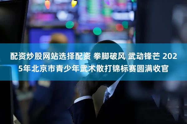 配资炒股网站选择配资 拳脚破风 武动锋芒 2025年北京市青少年武术散打锦标赛圆满收官