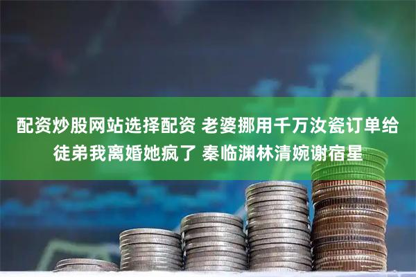 配资炒股网站选择配资 老婆挪用千万汝瓷订单给徒弟我离婚她疯了 秦临渊林清婉谢宿星