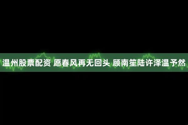 温州股票配资 愿春风再无回头 顾南笙陆许泽温予然