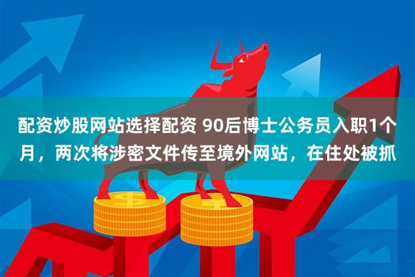 配资炒股网站选择配资 90后博士公务员入职1个月，两次将涉密文件传至境外网站，在住处被抓