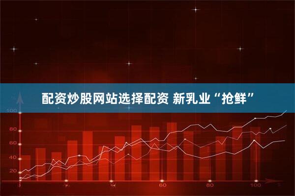 配资炒股网站选择配资 新乳业“抢鲜”