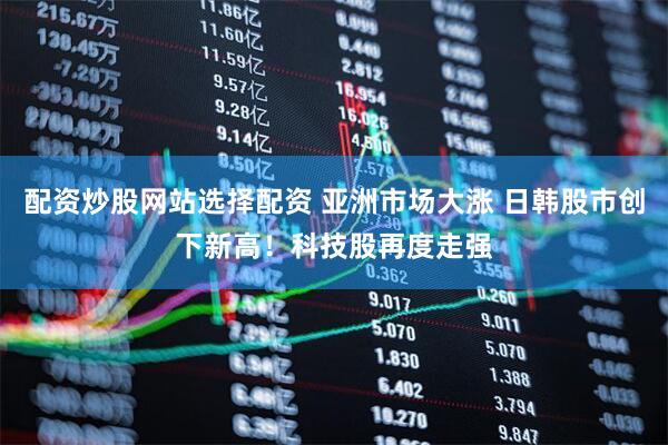 配资炒股网站选择配资 亚洲市场大涨 日韩股市创下新高！科技股再度走强