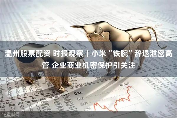 温州股票配资 时报观察丨小米“铁腕”辞退泄密高管 企业商业机密保护引关注