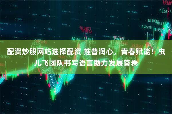 配资炒股网站选择配资 推普润心，青春赋能！虫儿飞团队书写语言助力发展答卷