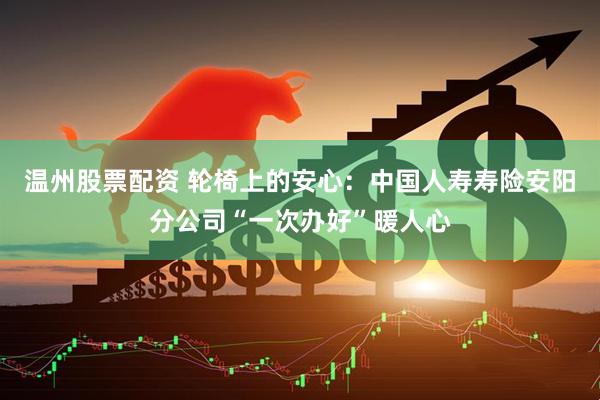 温州股票配资 轮椅上的安心：中国人寿寿险安阳分公司“一次办好”暖人心