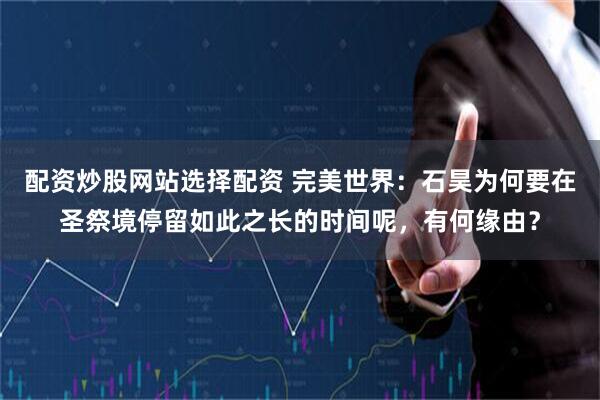 配资炒股网站选择配资 完美世界：石昊为何要在圣祭境停留如此之长的时间呢，有何缘由？