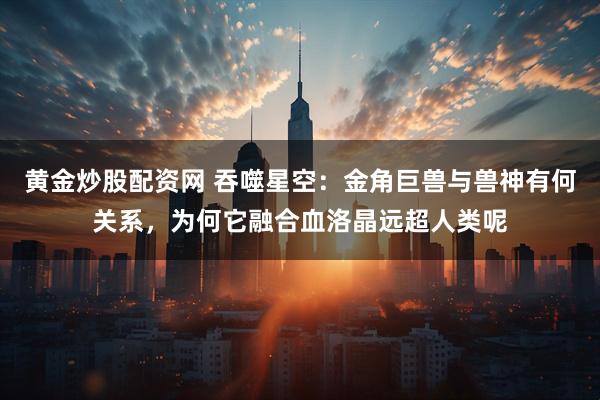 黄金炒股配资网 吞噬星空：金角巨兽与兽神有何关系，为何它融合血洛晶远超人类呢