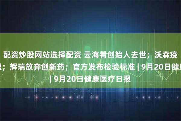 配资炒股网站选择配资 云海肴创始人去世；沃森疫苗临床受理；辉瑞放弃创新药；官方发布检验标准 | 9月20日健康医疗日报