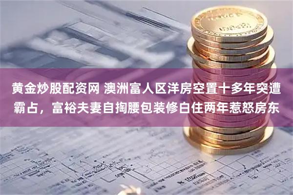 黄金炒股配资网 澳洲富人区洋房空置十多年突遭霸占，富裕夫妻自掏腰包装修白住两年惹怒房东