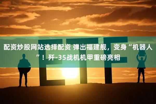 配资炒股网站选择配资 弹出福建舰，变身“机器人”！歼-35战机机甲重磅亮相