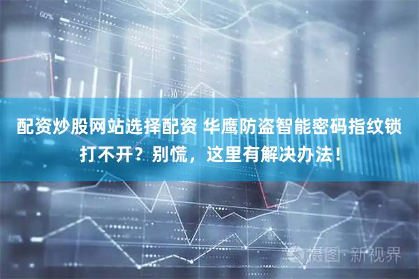 配资炒股网站选择配资 华鹰防盗智能密码指纹锁打不开？别慌，这里有解决办法！