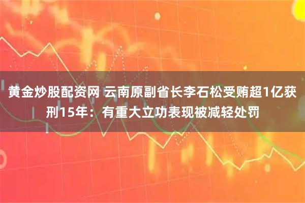 黄金炒股配资网 云南原副省长李石松受贿超1亿获刑15年：有重大立功表现被减轻处罚