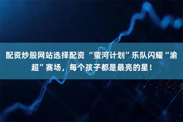 配资炒股网站选择配资 “萤河计划”乐队闪耀“渝超”赛场,每个孩子都是最亮的星!