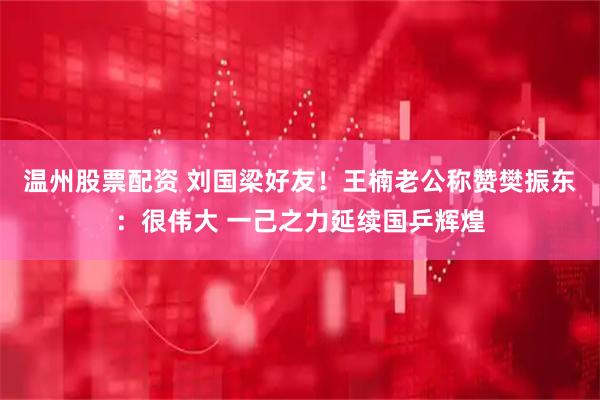 温州股票配资 刘国梁好友！王楠老公称赞樊振东：很伟大 一己之力延续国乒辉煌