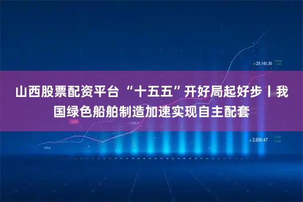 山西股票配资平台 “十五五”开好局起好步丨我国绿色船舶制造加速实现自主配套