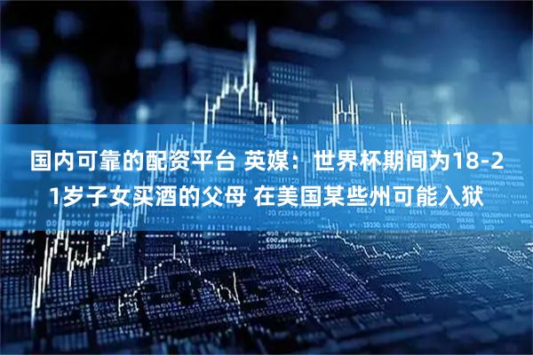 国内可靠的配资平台 英媒：世界杯期间为18-21岁子女买酒的父母 在美国某些州可能入狱