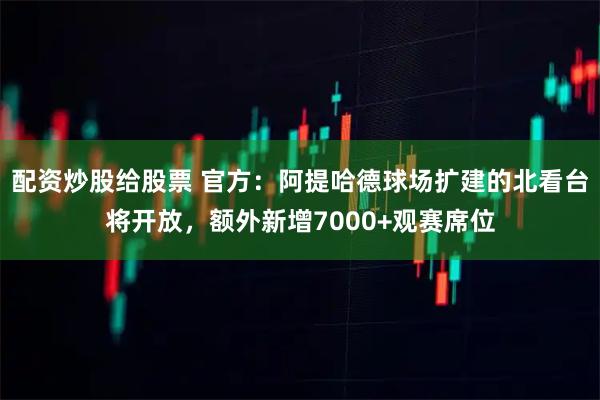 配资炒股给股票 官方：阿提哈德球场扩建的北看台将开放，额外新增7000+观赛席位