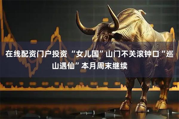 在线配资门户投资 “女儿国”山门不关滚钟口“巡山遇仙”本月周末继续