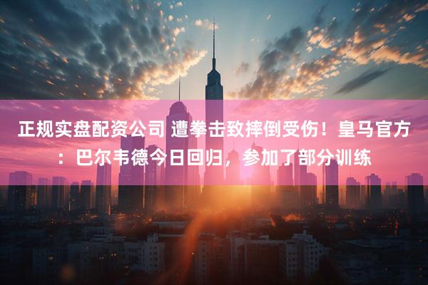 正规实盘配资公司 遭拳击致摔倒受伤！皇马官方：巴尔韦德今日回归，参加了部分训练