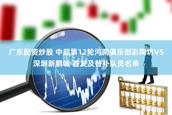 广东配资炒股 中超第12轮河南俱乐部彩陶坊VS深圳新鹏城 首发及替补队员名单