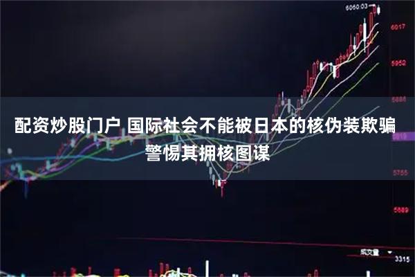 配资炒股门户 国际社会不能被日本的核伪装欺骗 警惕其拥核图谋