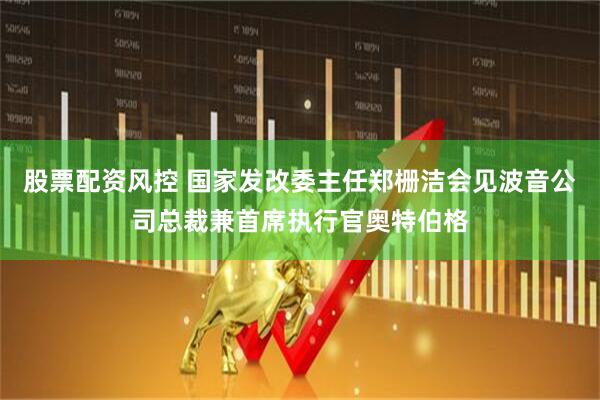 股票配资风控 国家发改委主任郑栅洁会见波音公司总裁兼首席执行官奥特伯格