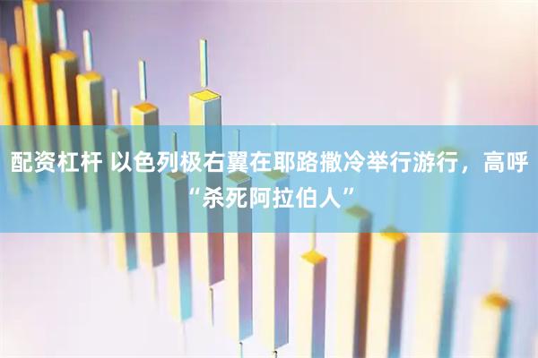 配资杠杆 以色列极右翼在耶路撒冷举行游行，高呼“杀死阿拉伯人”