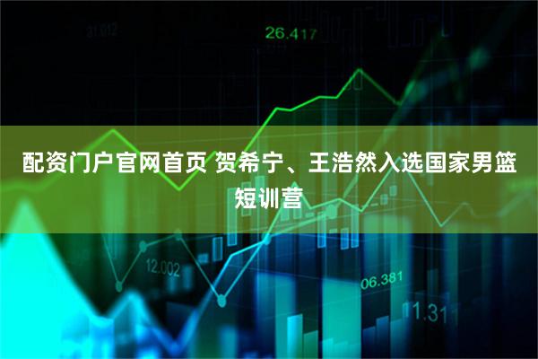 配资门户官网首页 贺希宁、王浩然入选国家男篮短训营