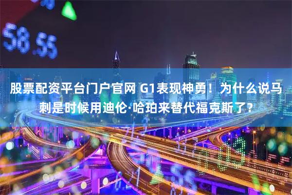 股票配资平台门户官网 G1表现神勇！为什么说马刺是时候用迪伦·哈珀来替代福克斯了？