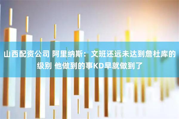 山西配资公司 阿里纳斯：文班还远未达到詹杜库的级别 他做到的事KD早就做到了