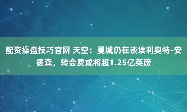 配资操盘技巧官网 天空：曼城仍在谈埃利奥特-安德森，转会费或将超1.25亿英镑