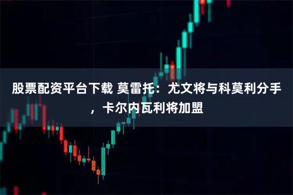 股票配资平台下载 莫雷托：尤文将与科莫利分手，卡尔内瓦利将加盟